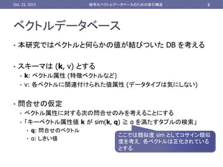 Oct. 23, 2013	

暗号化ベクトルデータベースのための索引構造	

3	

ベクトルデータベース 	
•  本研究ではベクトルと何らかの値が結びついた DB を考える	
•  スキーマは (k, v) とする
•  k: ベクトル属性 (特徴ベクトルなど)
•  v: 各ベクトルに関連付けられた値属性 (データタイプは気にしない)
•  問合せの仮定
•  ベクトル属性に対する次の問合せのみを考えることにする
•  「キーベクトル属性値 k が sim(k, q) ≧ α を満たすタプルの検索」
•  q: 問合せのベクトル
•  α: しきい値

	

ここでは類似度 sim としてコサイン類似
度を考え，各ベクトルは正化されている
とする．	

 