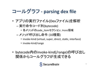 コールグラフ - parsing dex file
• アプリの実行ファイル(Dexファイル)を解析
– 実行命令コード列(bytecode)
• 各メソッドのcode_itemセクション, Insns領域

– メソッド呼び出し命令 (10種類)
• invoke-kind (virtual, super, direct, static, interface)
• invoke-kind/range

• bytecode内のinvoke-kind(/range)の呼び出し
関係からコールグラフが生成できる
12

 