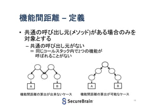 機能間距離 – 定義
• 共通の呼び出し元(メソッド)がある場合のみ
を対象とする
– 共通の呼び出し元がない
＝ 同じコールスタック内で2つの機能が
呼ばれることがない

A

B

機能間距離の算出が出来ないケース

A

B

機能間距離の算出が可能なケース
16

 