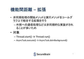機能間距離 – 拡張
• 非同期処理の開始メソッドと実行メソッドをコールグ
ラフ上で結合する拡張を行う
– 外部への通信処理などは非同期的な実装がされ
ることが多いため

• 対象
– Thread.start() → Thread.run()
– AsyncTask.execute() → AsyncTask.doInBackground()

17

 