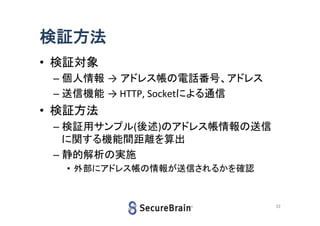 検証方法
• 検証対象
– 個人情報 → アドレス帳の電話番号、アドレス
– 送信機能 → HTTP, Socketによる通信

• 検証方法
– 検証用サンプル(後述)のアドレス帳情報の送信
に関する機能間距離を算出
– 静的解析の実施
• 外部にアドレス帳の情報が送信されるかを確認

22

 