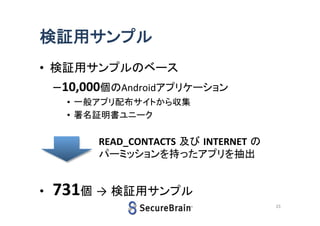 検証用サンプル
• 検証用サンプルのベース

–10,000個のAndroidアプリケーション
• 一般アプリ配布サイトから収集
• 署名証明書ユニーク

READ_CONTACTS 及び INTERNET の
パーミッションを持ったアプリを抽出

•

731個 → 検証用サンプル
23

 