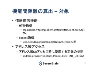 機能間距離の算出 – 対象
• 情報送信機能
– HTTP通信
• org.apache.http.impl.client.DefaultHttpClient.execute()
など

– Socket通信
• java.net.URLConnection.getOutputStream など

• アドレス帳アクセス
– アドレス帳DBアクセス時に使用する定数の参照
• android.provider.Contacts.Phones.CONTENT_URI など
24

 