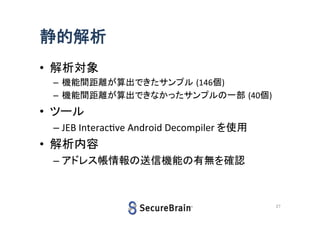静的解析
• 解析対象
– 機能間距離が算出できたサンプル (146個)
– 機能間距離が算出できなかったサンプルの一部 (40個)

• ツール
– JEB Interactive Android Decompiler を使用

• 解析内容
– アドレス帳情報の送信機能の有無を確認

27

 