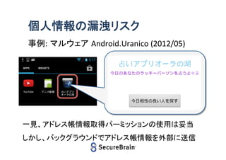 個人情報の漏洩リスク
事例: マルウェア Android.Uranico (2012/05)

6

一見、アドレス帳情報取得パーミッションの使用は妥当
しかし、バックグラウンドでアドレス帳情報を外部に送信

 