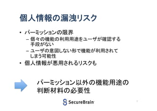 個人情報の漏洩リスク
• パーミッションの限界
– 個々の機能の利用用途をユーザが確認する
手段がない
– ユーザの意図しない形で機能が利用されて
しまう可能性

• 個人情報が悪用されるリスクも

パーミッション以外の機能用途の
判断材料の必要性
7

 
