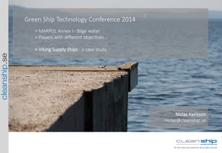 cleanship.se
©  2014  Clean  Ship  Scandinavia  AB.  All  rights  reserved.
Green  Ship  Technology  Conference  2014

>  MARPOL  Annex  I  -­‐  Bilge  water
>  Players  with  diﬀerent  objecMves…  

>  Viking  Supply  Ships  -­‐  a  case  study
Niclas  Karlsson  
niclas@cleanship.se
 