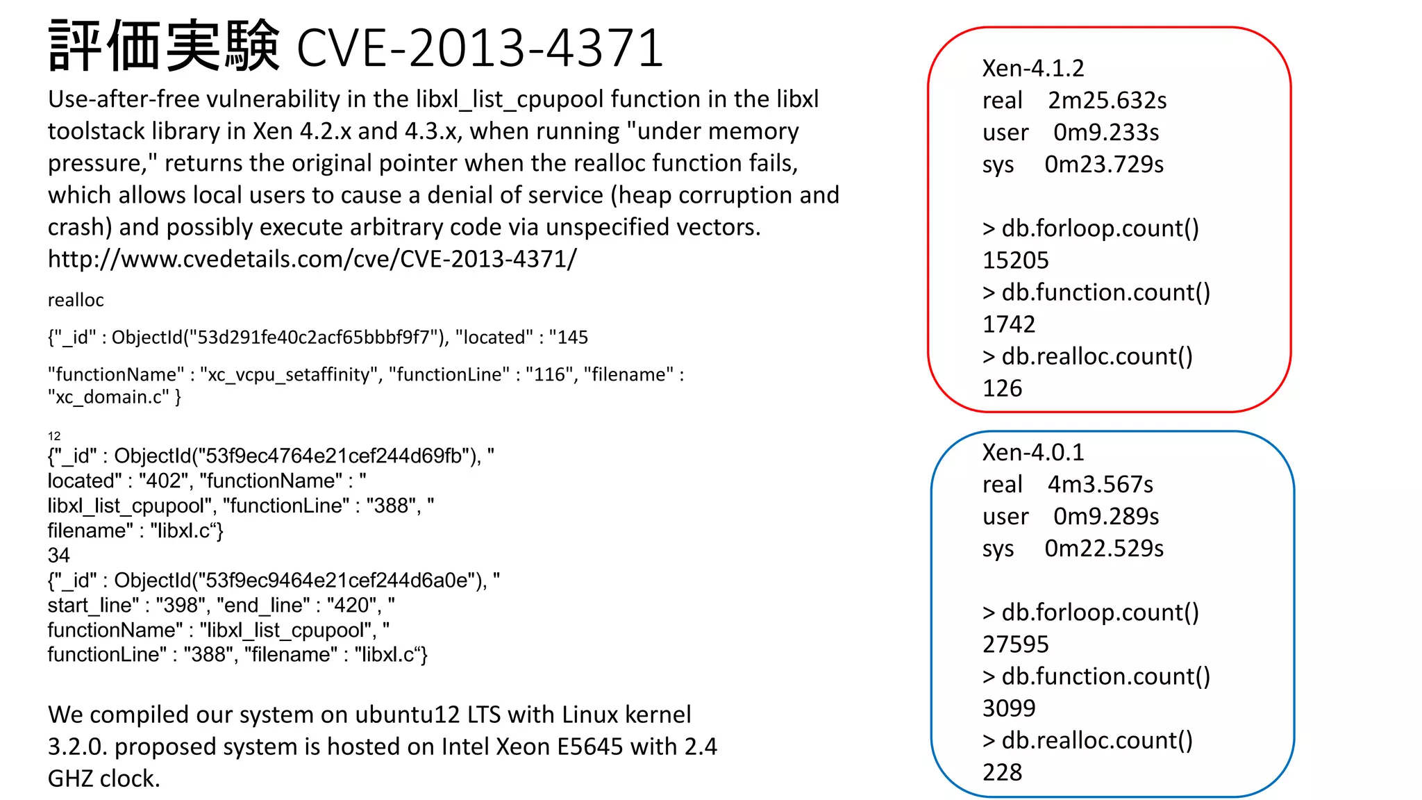 評価実験CVE-2013-4371 
realloc 
{"_id" : ObjectId("53d291fe40c2acf65bbbf9f7"), "located" : "145 
"functionName" : "xc_vcpu_setaffinity", "functionLine" : "116", "filename" : 
"xc_domain.c" } 
12 
{"_id" : ObjectId("53f9ec4764e21cef244d69fb"), " 
located" : "402", "functionName" : " 
libxl_list_cpupool", "functionLine" : "388", " 
filename" : "libxl.c“} 
34 
{"_id" : ObjectId("53f9ec9464e21cef244d6a0e"), " 
start_line" : "398", "end_line" : "420", " 
functionName" : "libxl_list_cpupool", " 
functionLine" : "388", "filename" : "libxl.c“} 
Xen-4.1.2 
real 2m25.632s 
user 0m9.233s 
sys 0m23.729s 
> db.forloop.count() 
15205 
> db.function.count() 
1742 
> db.realloc.count() 
126 
Xen-4.0.1 
real 4m3.567s 
user 0m9.289s 
sys 0m22.529s 
> db.forloop.count() 
27595 
> db.function.count() 
3099 
> db.realloc.count() 
228 
Use-after-free vulnerability in the libxl_list_cpupool function in the libxl 
toolstack library in Xen 4.2.x and 4.3.x, when running "under memory 
pressure," returns the original pointer when the realloc function fails, 
which allows local users to cause a denial of service (heap corruption and 
crash) and possibly execute arbitrary code via unspecified vectors. 
http://www.cvedetails.com/cve/CVE-2013-4371/ 
We compiled our system on ubuntu12 LTS with Linux kernel 
3.2.0. proposed system is hosted on Intel Xeon E5645 with 2.4 
GHZ clock. 
 