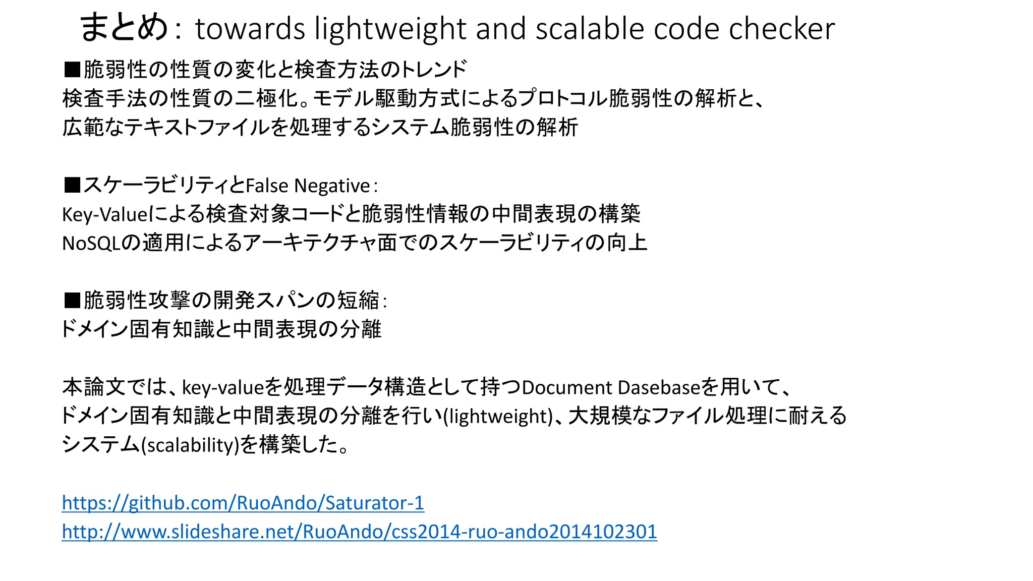 まとめ： towards lightweight and scalable code checker 
■脆弱性の性質の変化と検査方法のトレンド 
検査手法の性質の二極化。モデル駆動方式によるプロトコル脆弱性の解析と、 
広範なテキストファイルを処理するシステム脆弱性の解析 
■スケーラビリティとFalse Negative： 
Key-Valueによる検査対象コードと脆弱性情報の中間表現の構築 
NoSQLの適用によるアーキテクチャ面でのスケーラビリティの向上 
■脆弱性攻撃の開発スパンの短縮： 
ドメイン固有知識と中間表現の分離 
本論文では、key-valueを処理データ構造として持つDocument Dasebaseを用いて、 
ドメイン固有知識と中間表現の分離を行い(lightweight)、大規模なファイル処理に耐える 
システム(scalability)を構築した。 
https://github.com/RuoAndo/Saturator-1 
http://www.slideshare.net/RuoAndo/css2014-ruo-ando2014102301 
