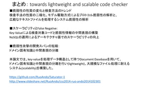 まとめ： towards lightweight and scalable code checker 
■脆弱性の性質の変化と検査方法のトレンド 
検査手法の性質の二極化。モデル駆動方式によるプロトコル脆弱性の解析と、 
広範なテキストファイルを処理するシステム脆弱性の解析 
■スケーラビリティとFalse Negative： 
Key-Valueによる検査対象コードと脆弱性情報の中間表現の構築 
NoSQLの適用によるアーキテクチャ面でのスケーラビリティの向上 
■脆弱性攻撃の開発スパンの短縮： 
ドメイン固有知識と中間表現の分離 
本論文では、key-valueを処理データ構造として持つDocument Dasebaseを用いて、 
ドメイン固有知識と中間表現の分離を行い(lightweight)、大規模なファイル処理に耐える 
システム(scalability)を構築した。 
https://github.com/RuoAndo/Saturator-1 
http://www.slideshare.net/RuoAndo/css2014-ruo-ando2014102301 
