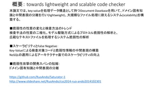 概要： towards lightweight and scalable code checker 
本論文では、key-valueを処理データ構造として持つDocument Dasebaseを用いて、ドメイン固有知 
識と中間表現の分離を行い(lightweight)、大規模なファイル処理に耐えるシステム(scalability)を構 
築する。 
■脆弱性の性質の変化と検査方法のトレンド 
検査手法の性質の二極化。モデル駆動方式によるプロトコル脆弱性の解析と、 
広範なテキストファイルを処理するシステム脆弱性の解析 
■スケーラビリティとFalse Negative： 
Key-Valueによる検査対象コードと脆弱性情報の中間表現の構築 
NoSQLの適用によるアーキテクチャ面でのスケーラビリティの向上 
■脆弱性攻撃の開発スパンの短縮： 
ドメイン固有知識と中間表現の分離 
https://github.com/RuoAndo/Saturator-1 
http://www.slideshare.net/RuoAndo/css2014-ruo-ando2014102301 
 