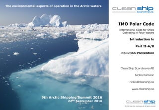 cleanship.se
©	2016	Clean	Ship	Scandinavia	AB.	All	rights reserved.
IMO Polar Code
International Code for Ships
Operating in Polar Waters
Introduction to
Part II-A/B
Pollution Prevention
Clean Ship Scandinavia AB
Niclas Karlsson
niclas@cleanship.se
www.cleanship.se
9th Arctic Shipping Summit 2016
22nd September 2016
The environmental aspects of operation in the Arctic waters
 
