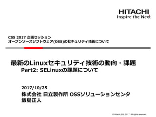 © Hitachi, Ltd. 2017. All rights reserved.
CSS 2017 企画セッション
オープンソースソフトウェア(OSS)のセキュリティ技術について
2017/10/25
株式会社 日立製作所 OSSソリューションセンタ
飯島正人
最新のLinuxセキュリティ技術の動向・課題
Part2: SELinuxの課題について
 
