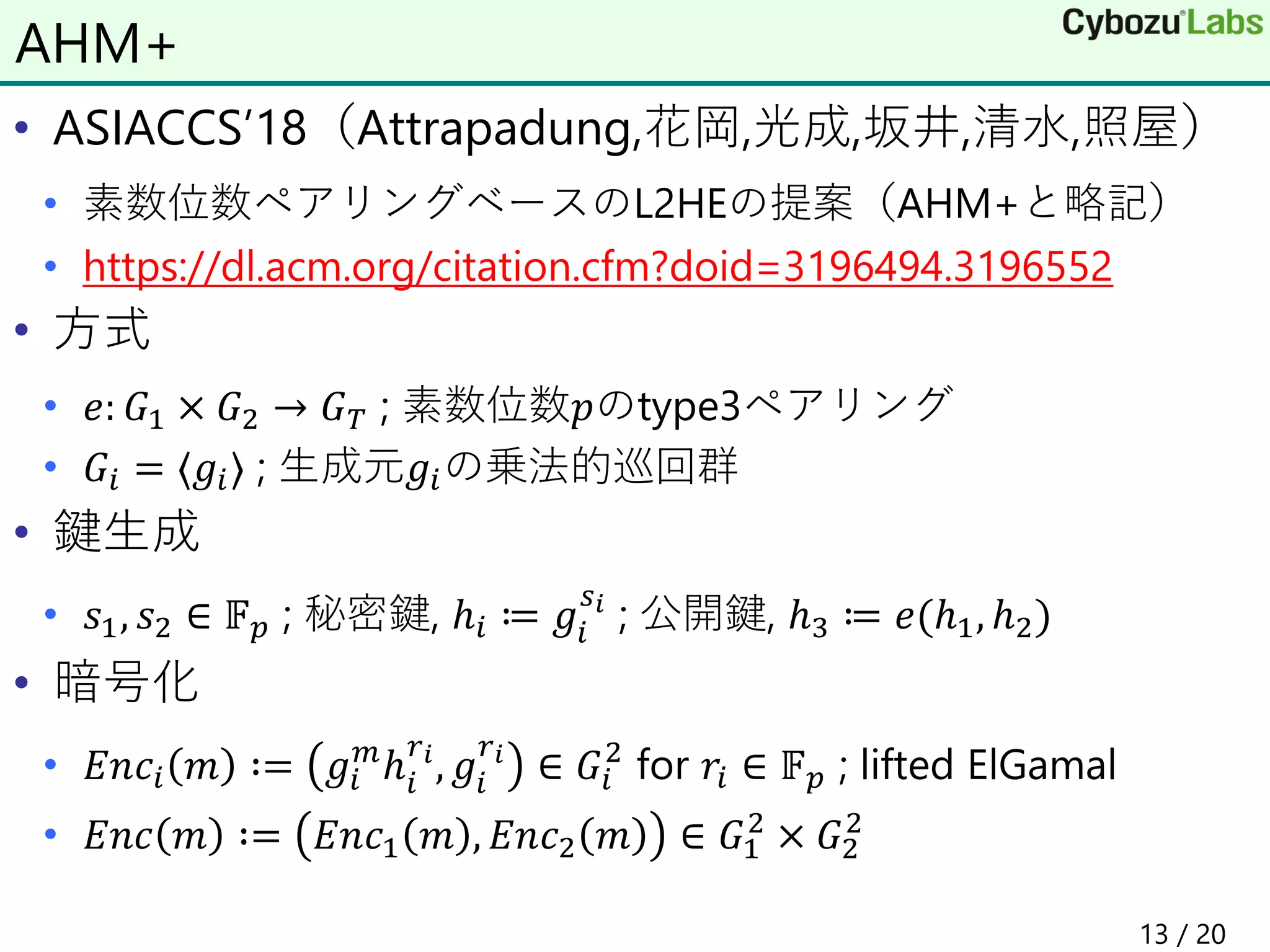 • ASIACCS’18（Attrapadung,花岡,光成,坂井,清水,照屋）
• 素数位数ペアリングベースのL2HEの提案（AHM+と略記）
• https://dl.acm.org/citation.cfm?doid=3196494.3196552
• 方式
• 𝑒: 𝐺1 × 𝐺2 → 𝐺 𝑇 ; 素数位数𝑝のtype3ペアリング
• 𝐺𝑖 = ⟨𝑔𝑖⟩ ; 生成元𝑔𝑖の乗法的巡回群
• 鍵生成
• 𝑠1, 𝑠2 ∈ 𝔽 𝑝 ; 秘密鍵, ℎ𝑖 ≔ 𝑔𝑖
𝑠 𝑖
; 公開鍵, ℎ3 ≔ 𝑒(ℎ1, ℎ2)
• 暗号化
• 𝐸𝑛𝑐𝑖 𝑚 ∶= 𝑔𝑖
𝑚
ℎ𝑖
𝑟 𝑖
, 𝑔𝑖
𝑟 𝑖
∈ 𝐺𝑖
2
for 𝑟𝑖 ∈ 𝔽 𝑝 ; lifted ElGamal
• 𝐸𝑛𝑐 𝑚 ∶= 𝐸𝑛𝑐1 𝑚 , 𝐸𝑛𝑐2 𝑚 ∈ 𝐺1
2
× 𝐺2
2
AHM+
13 / 20
 