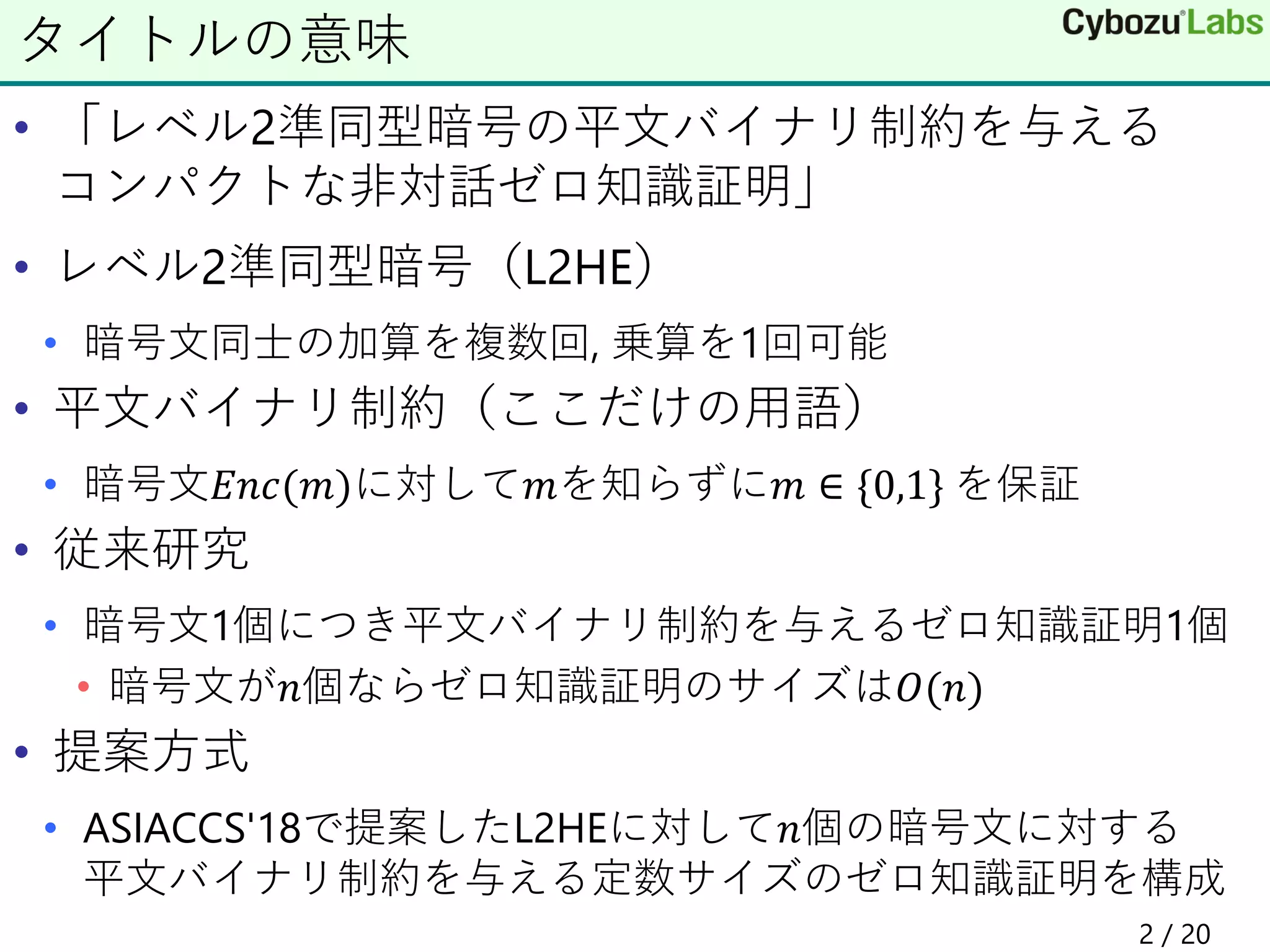 • 「レベル2準同型暗号の平文バイナリ制約を与える
コンパクトな非対話ゼロ知識証明」
• レベル2準同型暗号（L2HE）
• 暗号文同士の加算を複数回, 乗算を1回可能
• 平文バイナリ制約（ここだけの用語）
• 暗号文𝐸𝑛𝑐(𝑚)に対して𝑚を知らずに𝑚 ∈ {0,1} を保証
• 従来研究
• 暗号文1個につき平文バイナリ制約を与えるゼロ知識証明1個
• 暗号文が𝑛個ならゼロ知識証明のサイズは𝑂(𝑛)
• 提案方式
• ASIACCS'18で提案したL2HEに対して𝑛個の暗号文に対する
平文バイナリ制約を与える定数サイズのゼロ知識証明を構成
タイトルの意味
2 / 20
 