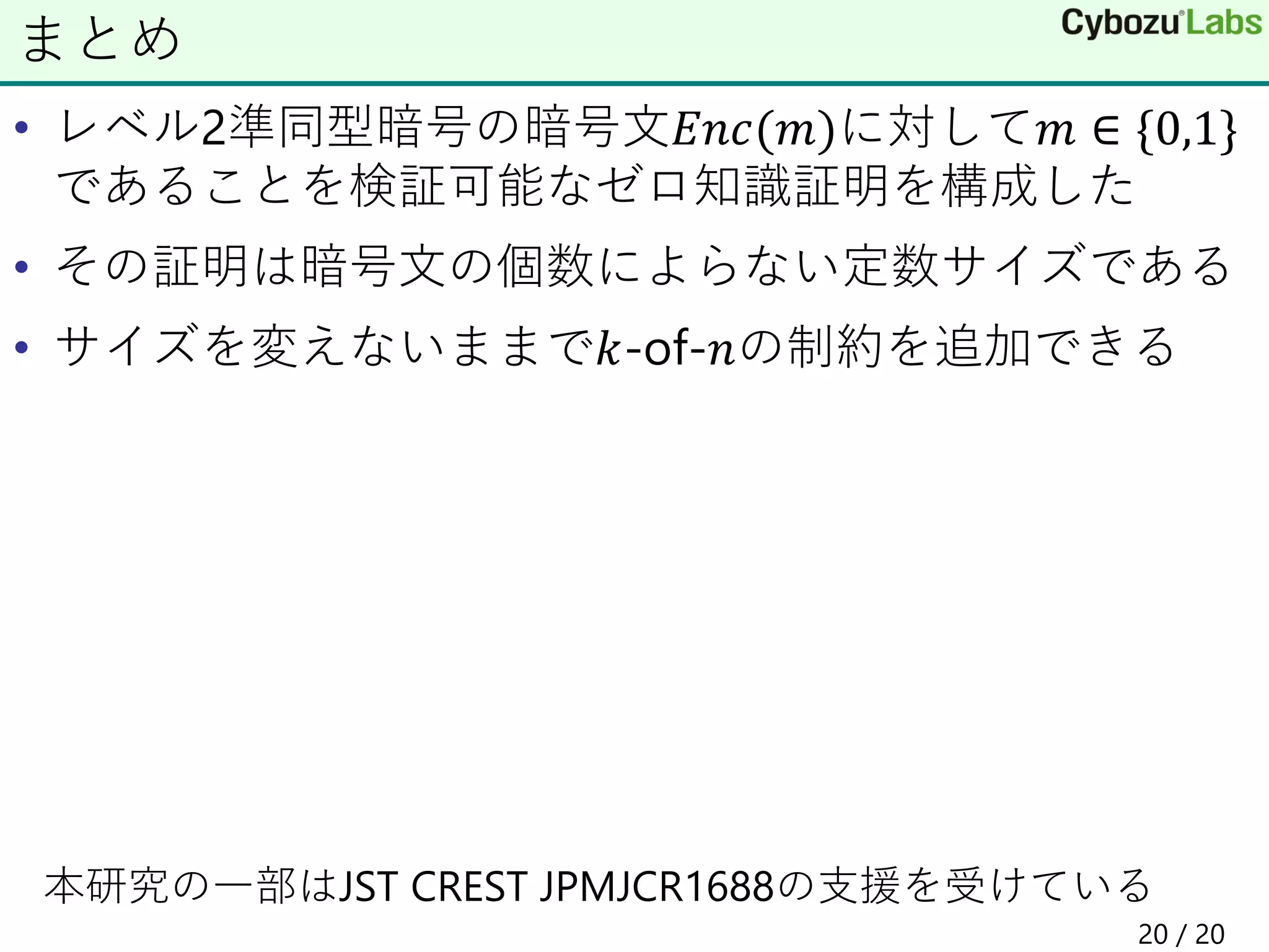 • レベル2準同型暗号の暗号文𝐸𝑛𝑐(𝑚)に対して𝑚 ∈ {0,1}
であることを検証可能なゼロ知識証明を構成した
• その証明は暗号文の個数によらない定数サイズである
• サイズを変えないままで𝑘-of-𝑛の制約を追加できる
本研究の一部はJST CREST JPMJCR1688の支援を受けている
まとめ
20 / 20
 