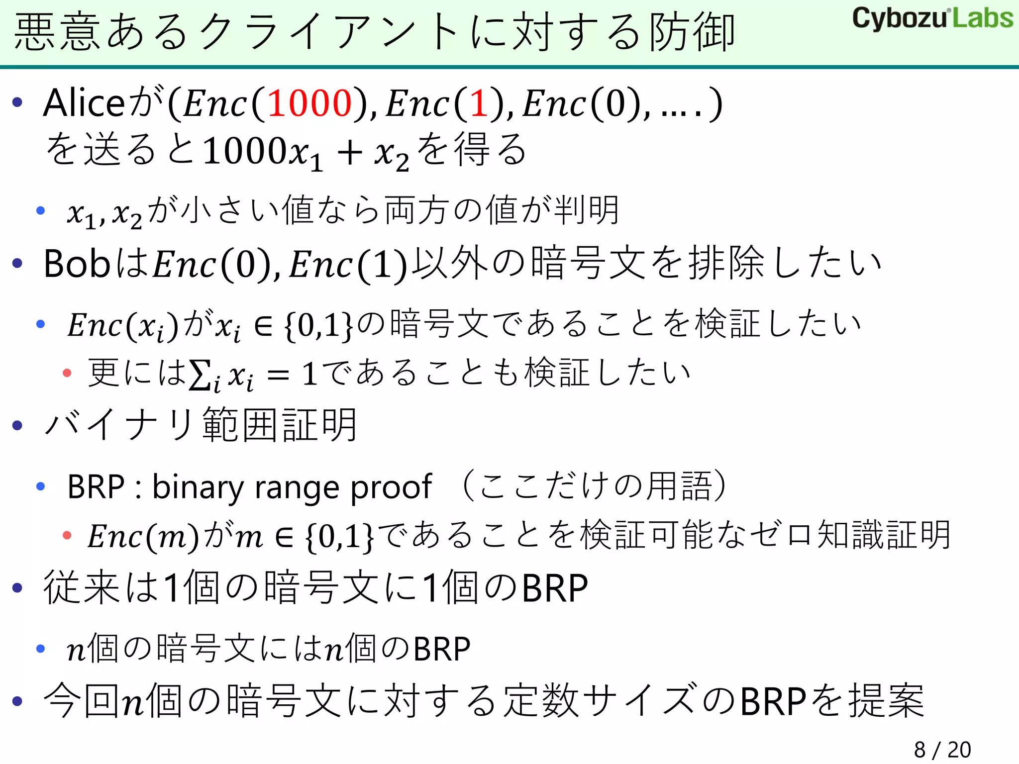 • Aliceが 𝐸𝑛𝑐 1000 , 𝐸𝑛𝑐 1 , 𝐸𝑛𝑐 0 , … .
を送ると1000𝑥1 + 𝑥2を得る
• 𝑥1, 𝑥2が小さい値なら両方の値が判明
• Bobは𝐸𝑛𝑐 0 , 𝐸𝑛𝑐(1)以外の暗号文を排除したい
• 𝐸𝑛𝑐(𝑥𝑖)が𝑥𝑖 ∈ {0,1}の暗号文であることを検証したい
• 更にはσ𝑖 𝑥𝑖 = 1であることも検証したい
• バイナリ範囲証明
• BRP : binary range proof （ここだけの用語）
• 𝐸𝑛𝑐(𝑚)が𝑚 ∈ {0,1}であることを検証可能なゼロ知識証明
• 従来は1個の暗号文に1個のBRP
• 𝑛個の暗号文には𝑛個のBRP
• 今回𝑛個の暗号文に対する定数サイズのBRPを提案
悪意あるクライアントに対する防御
8 / 20
 