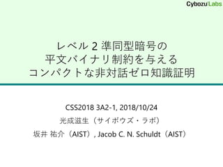 レベル 2 準同型暗号の
平文バイナリ制約を与える
コンパクトな非対話ゼロ知識証明
CSS2018 3A2-1, 2018/10/24
光成滋生（サイボウズ・ラボ）
坂井 祐介（AIST）, Jacob C. N. Schuldt（AIST）
 