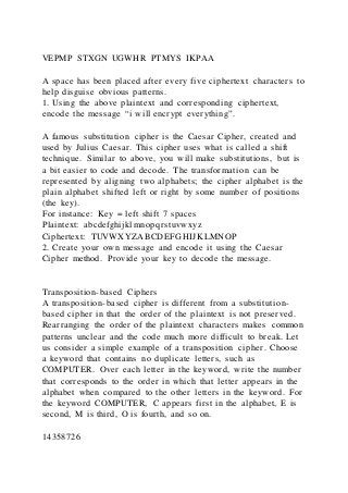 VEPMP STXGN UGWHR PTMYS IKPAA
A space has been placed after every five ciphertext characters to
help disguise obvious patterns.
1. Using the above plaintext and corresponding ciphertext,
encode the message “i will encrypt everything”.
A famous substitution cipher is the Caesar Cipher, created and
used by Julius Caesar. This cipher uses what is called a shift
technique. Similar to above, you will make substitutions, but is
a bit easier to code and decode. The transformation can be
represented by aligning two alphabets; the cipher alphabet is the
plain alphabet shifted left or right by some number of positions
(the key).
For instance: Key = left shift 7 spaces
Plaintext: abcdefghijklmnopqrstuvwxyz
Ciphertext: TUVWXYZABCDEFGHIJKLMNOP
2. Create your own message and encode it using the Caesar
Cipher method. Provide your key to decode the message.
Transposition-based Ciphers
A transposition-based cipher is different from a substitution-
based cipher in that the order of the plaintext is not preserved.
Rearranging the order of the plaintext characters makes common
patterns unclear and the code much more difficult to break. Let
us consider a simple example of a transposition cipher. Choose
a keyword that contains no duplicate letters, such as
COMPUTER. Over each letter in the keyword, write the number
that corresponds to the order in which that letter appears in the
alphabet when compared to the other letters in the keyword. For
the keyword COMPUTER, C appears first in the alphabet, E is
second, M is third, O is fourth, and so on.
14358726
 