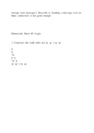 encrypt your messages? Describe it. Sending a message over an
https connection is not good enough.
Homework Sheet #5: Logic
1. Construct the truth table for (p q) (¬p q)
p
q
¬p
p q
¬p q
(p q) (¬p q)
 