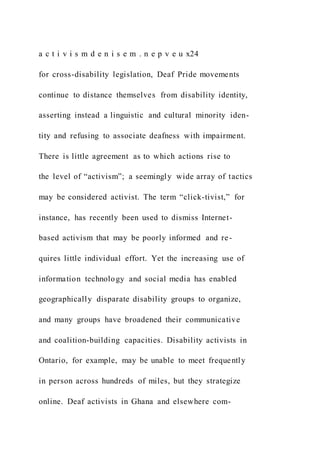 a c t i v i s m d e n i s e m . n e p v e u x24
for cross-disability legislation, Deaf Pride movements
continue to distance themselves from disability identity,
asserting instead a linguistic and cultural minority iden-
tity and refusing to associate deafness with impairment.
There is little agreement as to which actions rise to
the level of “activism”; a seemingly wide array of tactics
may be considered activist. The term “click-tivist,” for
instance, has recently been used to dismiss Internet-
based activism that may be poorly informed and re-
quires little individual effort. Yet the increasing use of
information technology and social media has enabled
geographically disparate disability groups to organize,
and many groups have broadened their communicative
and coalition-building capacities. Disability activists in
Ontario, for example, may be unable to meet frequently
in person across hundreds of miles, but they strategize
online. Deaf activists in Ghana and elsewhere com-
 