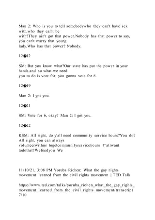 Man 2: Who is you to tell somebodywho they can't have sex
with,who they can't be
with?They ain't got that power.Nobody has that power to say,
you can't marry that young
lady.Who has that power? Nobody.
12�12
SM: But you know what?Our state has put the power in your
hands,and so what we need
you to do is vote for, you gonna vote for 6.
12�19
Man 2: I got you.
12�21
SM: Vote for 6, okay? Man 2: I got you.
12�22
KSM: All right, do y'all need community service hours?You do?
All right, you can always
volunteerwithus togetcommunityservicehours Y'allwant
todothat?Wefeedyou We
11/10/21, 3:08 PM Yoruba Richen: What the gay rights
movement learned from the civil rights movement | TED Talk
https://www.ted.com/talks/yoruba_richen_what_the_gay_rights_
movement_learned_from_the_civil_rights_movement/transcript
7/10
 
