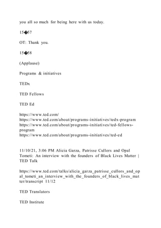 you all so much for being here with us today.
15�57
OT: Thank you.
15�58
(Applause)
Programs & initiatives
TEDx
TED Fellows
TED Ed
https://www.ted.com/
https://www.ted.com/about/programs-initiatives/tedx-program
https://www.ted.com/about/programs-initiatives/ted-fellows-
program
https://www.ted.com/about/programs-initiatives/ted-ed
11/10/21, 3:06 PM Alicia Garza, Patrisse Cullors and Opal
Tometi: An interview with the founders of Black Lives Matter |
TED Talk
https://www.ted.com/talks/alicia_garza_patrisse_cullors_and_op
al_tometi_an_interview_with_the_founders_of_black_lives_mat
ter/transcript 11/12
TED Translators
TED Institute
 