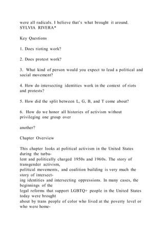 were all radicals. I believe that’s what brought it around.
SYLVIA RIVERA*
Key Questions
1. Does rioting work?
2. Does protest work?
3. What kind of person would you expect to lead a political and
social movement?
4. How do intersecting identities work in the context of riots
and protests?
5. How did the split between L, G, B, and T come about?
6. How do we honor all histories of activism without
privileging one group over
another?
Chapter Overview
This chapter looks at political activism in the United States
during the turbu-
lent and politically charged 1950s and 1960s. The story of
transgender activism,
political movements, and coalition building is very much the
story of intersect-
ing identities and intersecting oppressions. In many cases, the
beginnings of the
legal reforms that support LGBTQ+ people in the United States
today were brought
about by trans people of color who lived at the poverty level or
who were home-
 