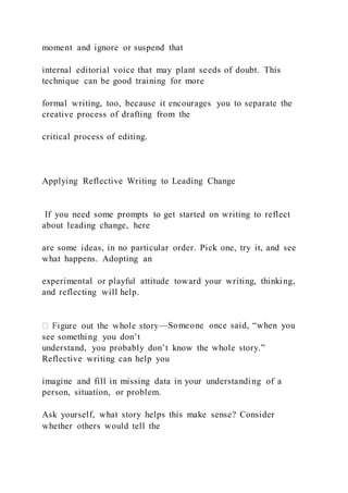 moment and ignore or suspend that
internal editorial voice that may plant seeds of doubt. This
technique can be good training for more
formal writing, too, because it encourages you to separate the
creative process of drafting from the
critical process of editing.
Applying Reflective Writing to Leading Change
If you need some prompts to get started on writing to reflect
about leading change, here
are some ideas, in no particular order. Pick one, try it, and see
what happens. Adopting an
experimental or playful attitude toward your writing, thinking,
and reflecting will help.
—Someone once said, “when you
see something you don’t
understand, you probably don’t know the whole story.”
Reflective writing can help you
imagine and fill in missing data in your understanding of a
person, situation, or problem.
Ask yourself, what story helps this make sense? Consider
whether others would tell the
 