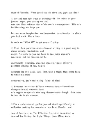 story differently. What could you do about any gaps you find?
—In the safety of your
journal pages, you can try out and
test new ideas without fear of the social consequences. This can
be liberating and help you
become more imaginative and innovative in a situation in which
you feel stuck. Use a lead-
in such as, “What if?” to get yourself going.
then problem-solve—Journal writing is a great way to
dump anxiety, frustration, and
anger. Not only do you not have to deal with anyone’s
reactions, but the process can be
enormously cleansing, clearing space for more effective
problem solving. It may help to
separate the two tasks. Vent first, take a break, then come back
to write in a more
constructive, problem-solving frame of mind.
—Sometimes
change-oriented conversations
can happen so quickly that they deserve more thought than there
is time for in the moment.
5 For a leather-bound guided journal aimed specifically at
reflective writing for executives, see Peter Drucker and
Joseph Maciariello, The Effective Executive in Action: A
Journal for Getting the Right Things Done (New York:
 