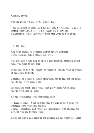 Collins, 2006).
For the exclusive use of R. Ramos, 2021.
This document is authorized for use only by Rosendo Ramos in
EMGT 6010 UPDATE-1-1-1-1 taught by STEPHEN
FLAHERTY, Ohio University from Mar 2021 to Sep 2021.
-4- UV1102
Use your journal to rehearse and/or review difficult
conversations. When rehearsing, write
out how you would like to open a conversation, thinking about
what you want to say, then
reflecting on how that might be received. Modify your approach
if necessary to fit the
audience or situation. When reviewing, try to recount the actual
words that were used. Then
go back and think about what each party heard when those
words were spoken. What
helped or hindered real communication?
—Your journal may be used to keep notes on
strategic conversations, log key
change indicators, and report on experiments with change. Or
pretend you are keeping field
notes the way a zoologist might observe animal behavior. Later
 