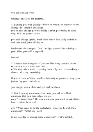 you can analyze your
findings and look for patterns.
—There is hardly an organizational
change that doesn’t challenge
you to also change professionally and/or personally in some
way. Use the journal to set
personal change goals, break them down into daily activities,
and then track your ability to
implement the changes. Don’t malign yourself for missing a
goal. Give yourself a pep talk
instead.
—If you are like many people, ideas
occur to you at almost any time
of the day, often while repeating some physical task—taking a
shower, driving, exercising.
If you are one of those middle-of-the-night geniuses, keep your
journal by your bedside so
you can jot down ideas and get back to sleep.
—Use your journal to collect
questions that you hear when you are
on a “listening tour.” Or pose questions you want to ask others.
Later review them, and
ask, “What seem to be the underlying concerns behind these
questions?” “What do I need
to do in order to answer these questions?” If it’s helpful,
 
