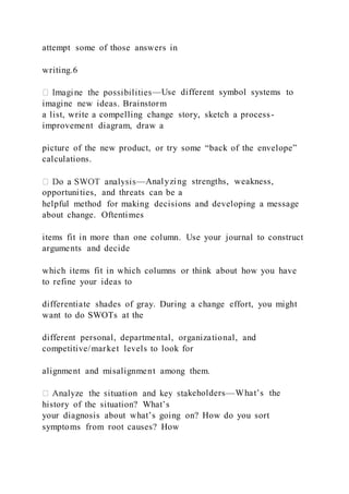 attempt some of those answers in
writing.6
—Use different symbol systems to
imagine new ideas. Brainstorm
a list, write a compelling change story, sketch a process-
improvement diagram, draw a
picture of the new product, or try some “back of the envelope”
calculations.
—Analyzing strengths, weakness,
opportunities, and threats can be a
helpful method for making decisions and developing a message
about change. Oftentimes
items fit in more than one column. Use your journal to construct
arguments and decide
which items fit in which columns or think about how you have
to refine your ideas to
differentiate shades of gray. During a change effort, you might
want to do SWOTs at the
different personal, departmental, organizational, and
competitive/market levels to look for
alignment and misalignment among them.
keholders—What’s the
history of the situation? What’s
your diagnosis about what’s going on? How do you sort
symptoms from root causes? How
 
