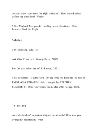 do you know you have the right solution? How would others
define the situation? Where
6 See Michael Marquardt, Leading with Questions: How
Leaders Find the Right
Solution
s by Knowing What to
Ask (San Francisco: Jossey-Bass, 2005).
For the exclusive use of R. Ramos, 2021.
This document is authorized for use only by Rosendo Ramos in
EMGT 6010 UPDATE-1-1-1-1 taught by STEPHEN
FLAHERTY, Ohio University from Mar 2021 to Sep 2021.
-5- UV1102
are stakeholders’ opinions aligned or at odds? How can you
overcome resistance? What
 