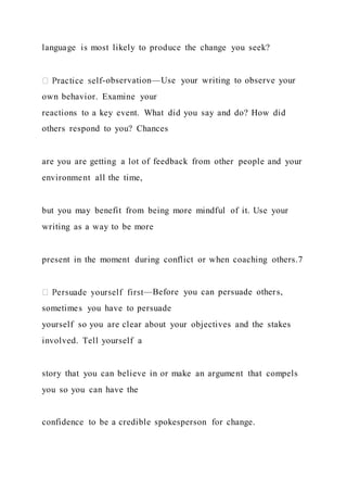 language is most likely to produce the change you seek?
-observation—Use your writing to observe your
own behavior. Examine your
reactions to a key event. What did you say and do? How did
others respond to you? Chances
are you are getting a lot of feedback from other people and your
environment all the time,
but you may benefit from being more mindful of it. Use your
writing as a way to be more
present in the moment during conflict or when coaching others.7
—Before you can persuade others,
sometimes you have to persuade
yourself so you are clear about your objectives and the stakes
involved. Tell yourself a
story that you can believe in or make an argument that compels
you so you can have the
confidence to be a credible spokesperson for change.
 