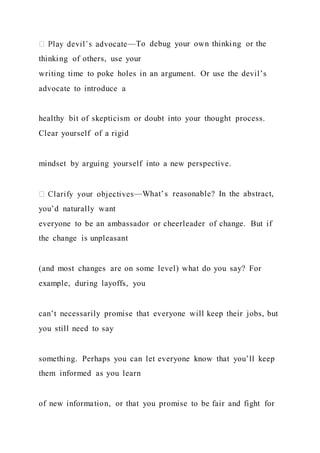 —To debug your own thinking or the
thinking of others, use your
writing time to poke holes in an argument. Or use the devil’s
advocate to introduce a
healthy bit of skepticism or doubt into your thought process.
Clear yourself of a rigid
mindset by arguing yourself into a new perspective.
—What’s reasonable? In the abstract,
you’d naturally want
everyone to be an ambassador or cheerleader of change. But if
the change is unpleasant
(and most changes are on some level) what do you say? For
example, during layoffs, you
can’t necessarily promise that everyone will keep their jobs, but
you still need to say
something. Perhaps you can let everyone know that you’ll keep
them informed as you learn
of new information, or that you promise to be fair and fight for
 
