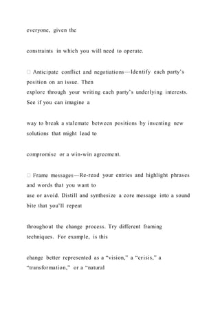 everyone, given the
constraints in which you will need to operate.
—Identify each party’s
position on an issue. Then
explore through your writing each party’s underlying interests.
See if you can imagine a
way to break a stalemate between positions by inventing new
solutions that might lead to
compromise or a win-win agreement.
—Re-read your entries and highlight phrases
and words that you want to
use or avoid. Distill and synthesize a core message into a sound
bite that you’ll repeat
throughout the change process. Try different framing
techniques. For example, is this
change better represented as a “vision,” a “crisis,” a
“transformation,” or a “natural
 