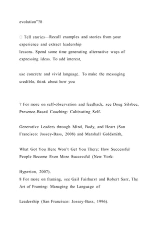 evolution”?8
—Recall examples and stories from your
experience and extract leadership
lessons. Spend some time generating alternative ways of
expressing ideas. To add interest,
use concrete and vivid language. To make the messaging
credible, think about how you
7 For more on self-observation and feedback, see Doug Silsbee,
Presence-Based Coaching: Cultivating Self-
Generative Leaders through Mind, Body, and Heart (San
Francisco: Jossey-Bass, 2008) and Marshall Goldsmith,
What Got You Here Won’t Get You There: How Successful
People Become Even More Successful (New York:
Hyperion, 2007).
8 For more on framing, see Gail Fairhurst and Robert Sarr, The
Art of Framing: Managing the Language of
Leadership (San Francisco: Jossey-Bass, 1996).
 