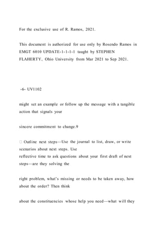 For the exclusive use of R. Ramos, 2021.
This document is authorized for use only by Rosendo Ramos in
EMGT 6010 UPDATE-1-1-1-1 taught by STEPHEN
FLAHERTY, Ohio University from Mar 2021 to Sep 2021.
-6- UV1102
might set an example or follow up the message with a tangible
action that signals your
sincere commitment to change.9
—Use the journal to list, draw, or write
scenarios about next steps. Use
reflective time to ask questions about your first draft of next
steps—are they solving the
right problem, what’s missing or needs to be taken away, how
about the order? Then think
about the constituencies whose help you need—what will they
 