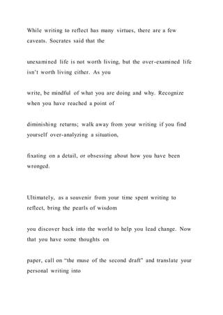 While writing to reflect has many virtues, there are a few
caveats. Socrates said that the
unexamined life is not worth living, but the over-examined life
isn’t worth living either. As you
write, be mindful of what you are doing and why. Recognize
when you have reached a point of
diminishing returns; walk away from your writing if you find
yourself over-analyzing a situation,
fixating on a detail, or obsessing about how you have been
wronged.
Ultimately, as a souvenir from your time spent writing to
reflect, bring the pearls of wisdom
you discover back into the world to help you lead change. Now
that you have some thoughts on
paper, call on “the muse of the second draft” and translate your
personal writing into
 