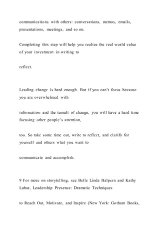 communications with others: conversations, memos, emails,
presentations, meetings, and so on.
Completing this step will help you realize the real world value
of your investment in writing to
reflect.
Leading change is hard enough. But if you can’t focus because
you are overwhelmed with
information and the tumult of change, you will have a hard time
focusing other people’s attention,
too. So take some time out, write to reflect, and clarify for
yourself and others what you want to
communicate and accomplish.
9 For more on storytelling, see Belle Linda Halpern and Kathy
Lubar, Leadership Presence: Dramatic Techniques
to Reach Out, Motivate, and Inspire (New York: Gotham Books,
 