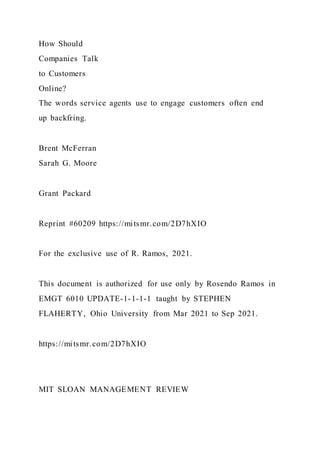 How Should
Companies Talk
to Customers
Online?
The words service agents use to engage customers often end
up backfring.
Brent McFerran
Sarah G. Moore
Grant Packard
Reprint #60209 https://mitsmr.com/2D7hXIO
For the exclusive use of R. Ramos, 2021.
This document is authorized for use only by Rosendo Ramos in
EMGT 6010 UPDATE-1-1-1-1 taught by STEPHEN
FLAHERTY, Ohio University from Mar 2021 to Sep 2021.
https://mitsmr.com/2D7hXIO
MIT SLOAN MANAGEMENT REVIEW
 