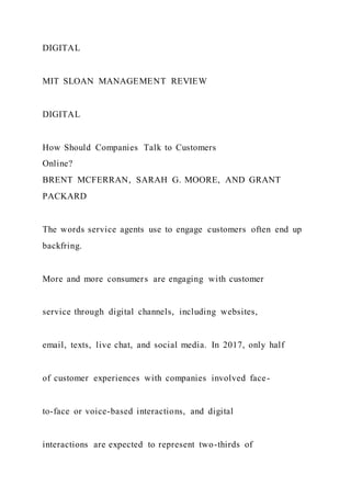 DIGITAL
MIT SLOAN MANAGEMENT REVIEW
DIGITAL
How Should Companies Talk to Customers
Online?
BRENT MCFERRAN, SARAH G. MOORE, AND GRANT
PACKARD
The words service agents use to engage customers often end up
backfring.
More and more consumers are engaging with customer
service through digital channels, including websites,
email, texts, live chat, and social media. In 2017, only half
of customer experiences with companies involved face-
to-face or voice-based interactions, and digital
interactions are expected to represent two-thirds of
 