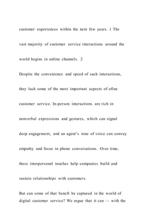 customer experiences within the next few years. 1 The
vast majority of customer service interactions around the
world begins in online channels. 2
Despite the convenience and speed of such interactions,
they lack some of the most important aspects of ofine
customer service. In-person interactions are rich in
nonverbal expressions and gestures, which can signal
deep engagement, and an agent’s tone of voice can convey
empathy and focus in phone conversations. Over time,
these interpersonal touches help companies build and
sustain relationships with customers.
But can some of that beneft be captured in the world of
digital customer service? We argue that it can — with the
 