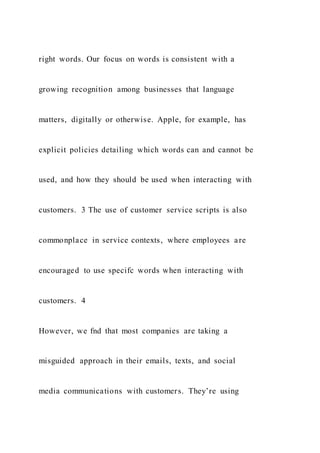 right words. Our focus on words is consistent with a
growing recognition among businesses that language
matters, digitally or otherwise. Apple, for example, has
explicit policies detailing which words can and cannot be
used, and how they should be used when interacting with
customers. 3 The use of customer service scripts is also
commonplace in service contexts, where employees are
encouraged to use specifc words when interacting with
customers. 4
However, we fnd that most companies are taking a
misguided approach in their emails, texts, and social
media communications with customers. They’re using
 