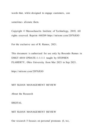 words that, while designed to engage customers, can
sometimes alienate them.
Copyright © Massachusetts Institute of Technology, 2018. All
rights reserved. Reprint #60209 https://mitsmr.com/2D7hXIO
For the exclusive use of R. Ramos, 2021.
This document is authorized for use only by Rosendo Ramos in
EMGT 6010 UPDATE-1-1-1-1 taught by STEPHEN
FLAHERTY, Ohio University from Mar 2021 to Sep 2021.
https://mitsmr.com/2D7hXIO
MIT SLOAN MANAGEMENT REVIEW
About the Research
DIGITAL
MIT SLOAN MANAGEMENT REVIEW
Our research 5 focuses on personal pronouns (I, we,
 