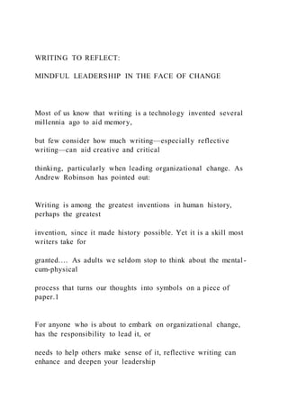 WRITING TO REFLECT:
MINDFUL LEADERSHIP IN THE FACE OF CHANGE
Most of us know that writing is a technology invented several
millennia ago to aid memory,
but few consider how much writing—especially reflective
writing—can aid creative and critical
thinking, particularly when leading organizational change. As
Andrew Robinson has pointed out:
Writing is among the greatest inventions in human history,
perhaps the greatest
invention, since it made history possible. Yet it is a skill most
writers take for
granted.… As adults we seldom stop to think about the mental-
cum-physical
process that turns our thoughts into symbols on a piece of
paper.1
For anyone who is about to embark on organizational change,
has the responsibility to lead it, or
needs to help others make sense of it, reflective writing can
enhance and deepen your leadership
 