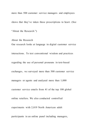 more than 500 customer service managers and employees
shows that they’ve taken those prescriptions to heart. (See
“About the Research.”)
About the Research
Our research looks at language in digital customer service
interactions. To test conventional wisdom and practices
regarding the use of personal pronouns in text-based
exchanges, we surveyed more than 500 customer service
managers or agents and analyzed more than 1,000
customer service emails from 41 of the top 100 global
online retailers. We also conducted controlled
experiments with 2,819 North American adult
participants in an online panel including managers,
 