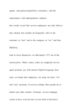agents, and general-population consumers, and lab
experiments with undergraduate students.
Our results reveal that service employees not only beli eve
they should, but actually do frequently refer to the
customer as “you” and to the company as “we,” and they
DIGITAL
tend to leave themselves as individuals (“I”) out of the
conversation. What’s more, when we compared service
agent pronoun use with natural English-language base
rates, we found that employees are using far more “we”
and “you” pronouns in service settings than people do in
almost any other context. Customer service language
seems to have evolved into its own kind of discourse.
 