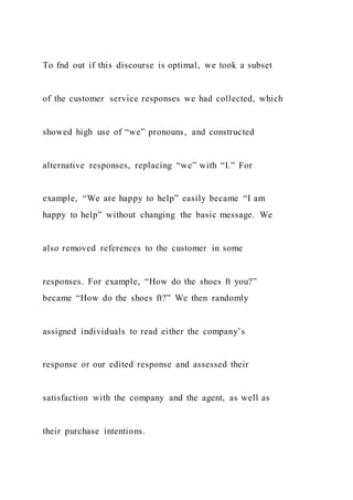 To fnd out if this discourse is optimal, we took a subset
of the customer service responses we had collected, which
showed high use of “we” pronouns, and constructed
alternative responses, replacing “we” with “I.” For
example, “We are happy to help” easily became “I am
happy to help” without changing the basic message. We
also removed references to the customer in some
responses. For example, “How do the shoes ft you?”
became “How do the shoes ft?” We then randomly
assigned individuals to read either the company’s
response or our edited response and assessed their
satisfaction with the company and the agent, as well as
their purchase intentions.
 